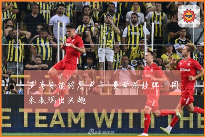 罗马可能将詹卢卡-曼奇尼挂牌，国米表现出兴趣