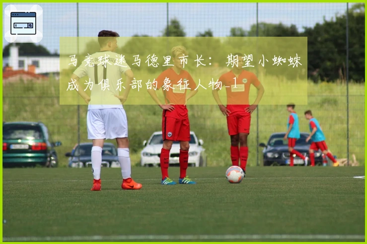 马竞球迷马德里市长：期望小蜘蛛成为俱乐部的象征人物_1