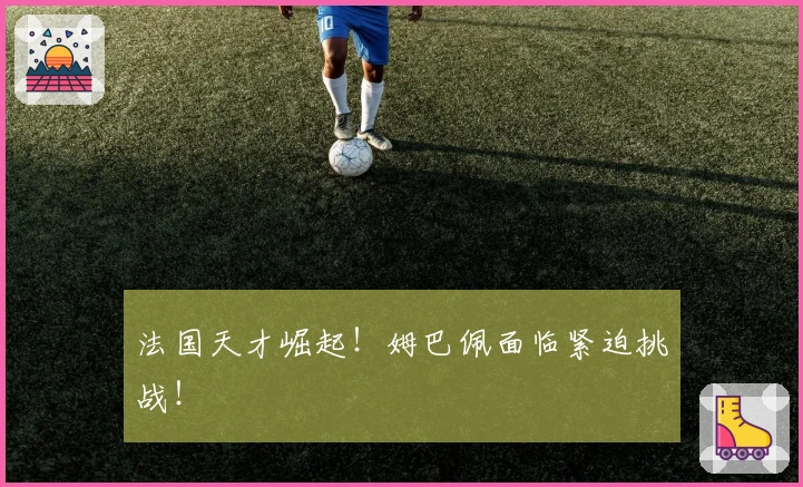 法国天才崛起！姆巴佩面临紧迫挑战！