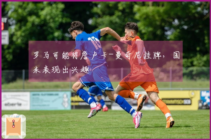 罗马可能将詹卢卡-曼奇尼挂牌，国米表现出兴趣