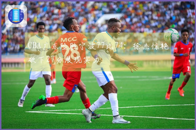 CBA广东险胜宁波77比74：徐杰惊艳砍下27分展现实力